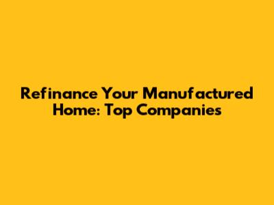 Refinance Your Manufactured Home: Top Companies