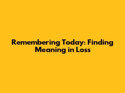 Remembering Today: Finding Meaning in Loss