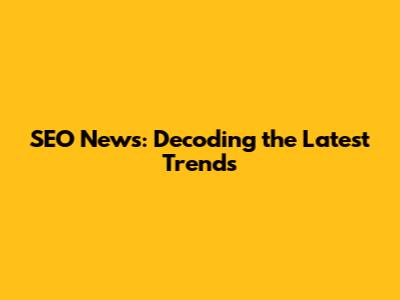 SEO News: Decoding the Latest Trends