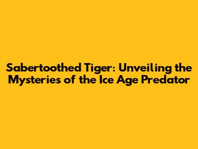 Sabertoothed Tiger: Unveiling the Mysteries of the Ice Age Predator