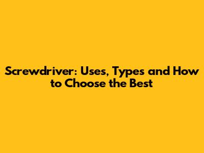 Screwdriver: Uses, Types and How to Choose the Best