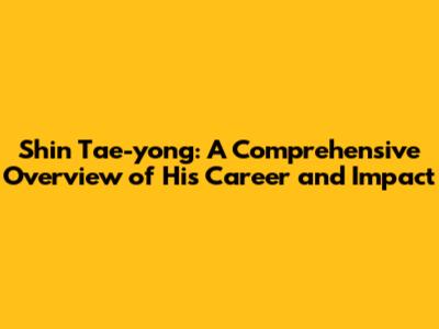 Shin Tae-yong: A Comprehensive Overview of His Career and Impact