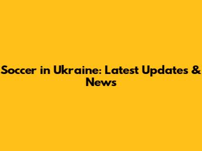 Soccer in Ukraine: Latest Updates & News