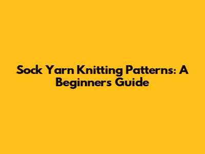 Sock Yarn Knitting Patterns: A Beginner's Guide