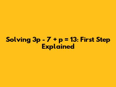 Solving 3p - 7 + p = 13: First Step Explained