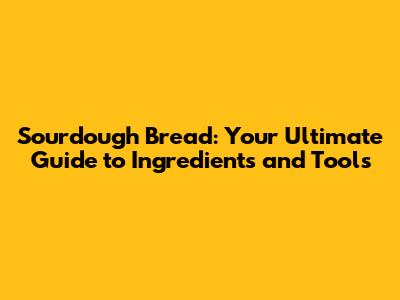 Sourdough Bread: Your Ultimate Guide to Ingredients and Tools