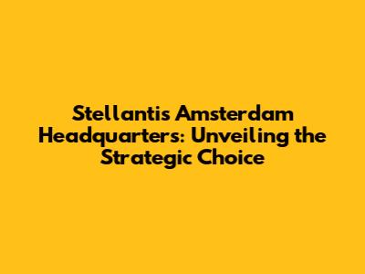 Stellantis' Amsterdam Headquarters: Unveiling the Strategic Choice