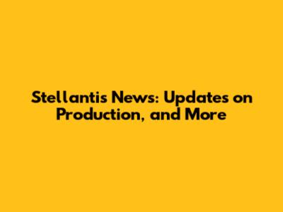 Stellantis News: Updates on Production, and More