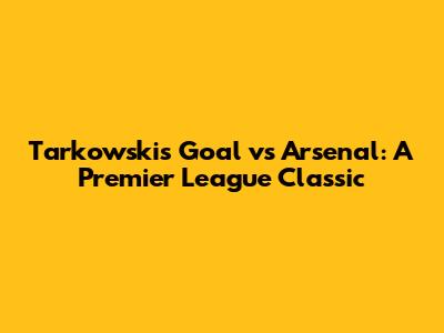 Tarkowski's Goal vs Arsenal: A Premier League Classic