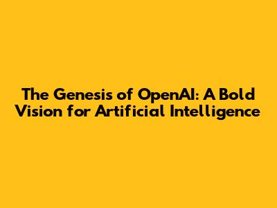The Genesis of OpenAI: A Bold Vision for Artificial Intelligence
