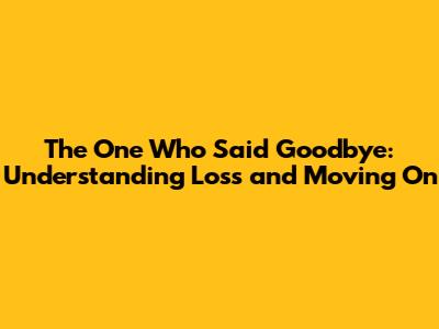 The One Who Said Goodbye: Understanding Loss and Moving On