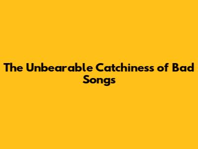 The Unbearable Catchiness of "Bad" Songs