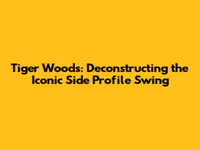 Tiger Woods: Deconstructing the Iconic Side Profile Swing