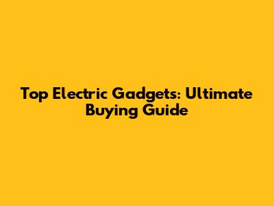Top Electric Gadgets: Ultimate Buying Guide