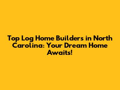 Top Log Home Builders in North Carolina: Your Dream Home Awaits!