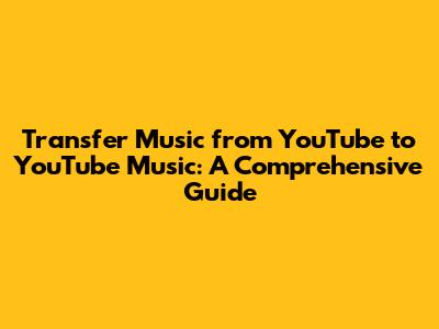 Transfer Music from YouTube to YouTube Music: A Comprehensive Guide