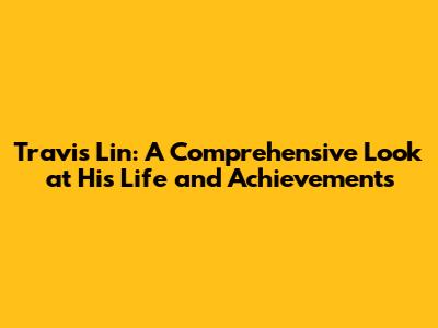 Travis Lin: A Comprehensive Look at His Life and Achievements