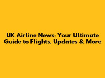 UK Airline News: Your Ultimate Guide to Flights, Updates & More