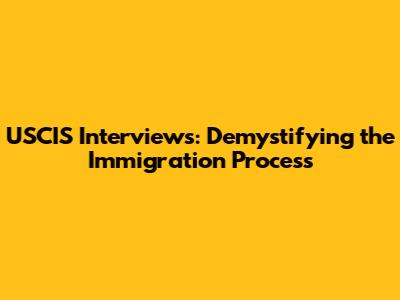 USCIS Interviews: Demystifying the Immigration Process