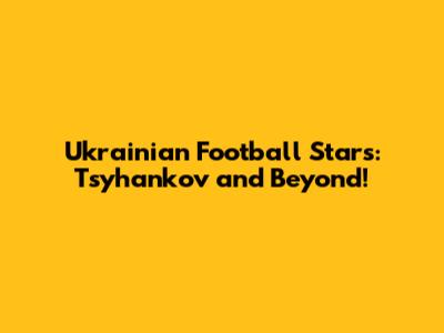 Ukrainian Football Stars: Tsyhankov and Beyond!