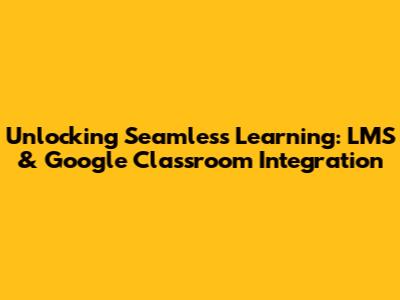 Unlocking Seamless Learning: LMS & Google Classroom Integration
