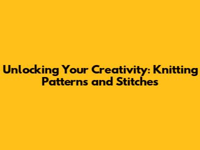 Unlocking Your Creativity: Knitting Patterns and Stitches