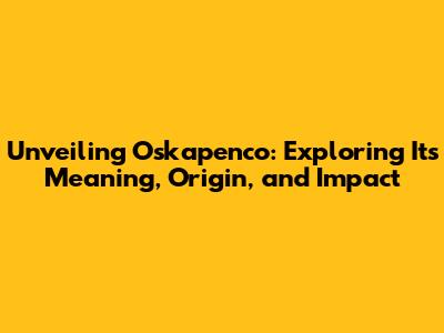 Unveiling Oskapenco: Exploring Its Meaning, Origin, and Impact