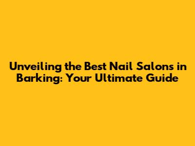 Unveiling the Best Nail Salons in Barking: Your Ultimate Guide