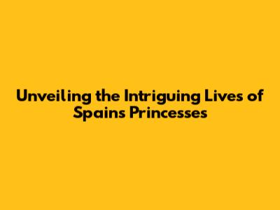 Unveiling the Intriguing Lives of Spain's Princesses