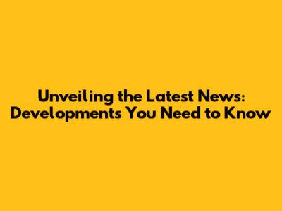 Unveiling the Latest News: Developments You Need to Know