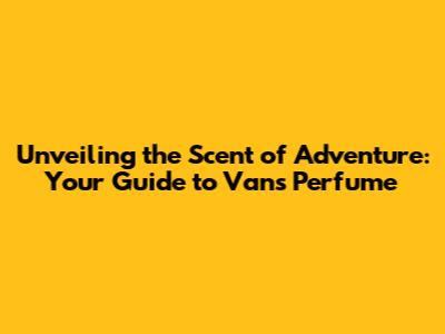 Unveiling the Scent of Adventure: Your Guide to Vans Perfume