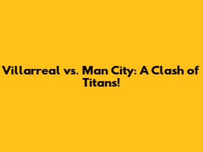 Villarreal vs. Man City: A Clash of Titans!