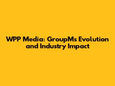 WPP Media: GroupM's Evolution and Industry Impact