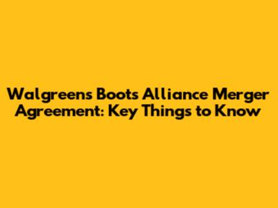 Walgreens Boots Alliance Merger Agreement: Key Things to Know