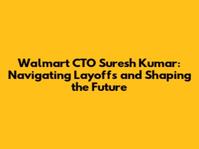 Walmart CTO Suresh Kumar: Navigating Layoffs and Shaping the Future