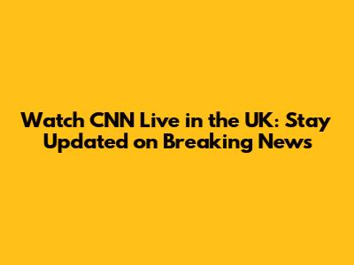 Watch CNN Live in the UK: Stay Updated on Breaking News