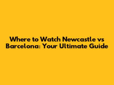Where to Watch Newcastle vs Barcelona: Your Ultimate Guide