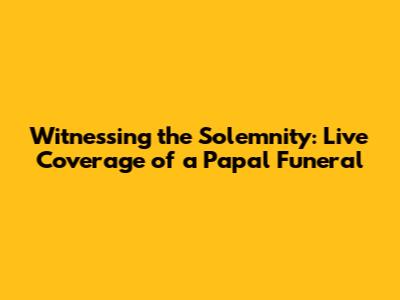 Witnessing the Solemnity: Live Coverage of a Papal Funeral