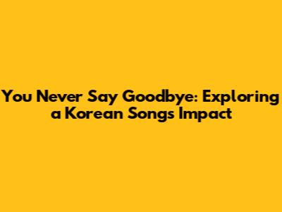 You Never Say Goodbye: Exploring a Korean Song's Impact