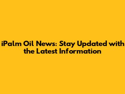 iPalm Oil News: Stay Updated with the Latest Information