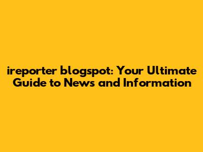 ireporter blogspot: Your Ultimate Guide to News and Information