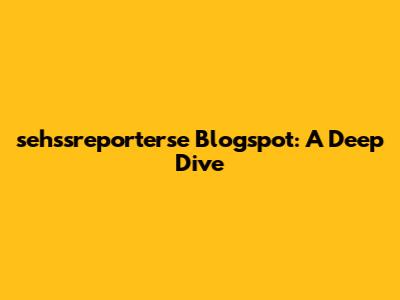 sehssreporterse Blogspot: A Deep Dive